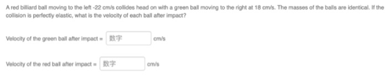 A red billiard ball moving to the left -22 cm/s collides head on with a green ball moving to the right at 18 cm/s. The masses
