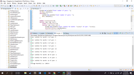 HomeworkLib - Chegglava/src/HomeworkLibSolution1/RainFalljava Eclipse Eile Edit Source Refactor Navigate Search Projec Bun Window Help Quick Accesse s Package ExplorerERain Fall java3 System.out.println(Enetr number of years: ); int N-sc.nextInt); while(Ik1) t 18 HousePointersjava > Dİ Insurance..ava System.out.println(Enetr number of years: ); 12 13 14 15 N-sc.nextInt); Life.java double totalRainfall-e; for(int i:0; i<N; i++) { 17 18 19 20 21 double monthRainfall-8; for(int j-0; j<12; j+t) Main.javo Main.java mainDriver java System.out.println(Enter raifall for month: +j+1)+ of year (+1)) monthRainfall+-sc.nextDouble ModLoan.javo ProblemsJavadoc Declaration ConsoleDebug termineted RainFall ava Application] C:Program FilesJevalre1.8.0 651binljavaw.exe (Oct 28, 2018, 12:09:51 A Enter raifall for month: 4 of year: 1 Enter raifall for nonth: 5 of ycar: 1 Enter raifall for month: 6 of year: 1 Enter raifall for nonth: 7 of ycar: 1 Enter raifall for month: 8 of year: Enter raifall for nonth: 9 of ycar: 1 NotEnoughBalance,java Palindromjovo Player.java PlayerDatabase javia Enter raifall for month: 10 of year:1 123 Enter raifall for month: 11 of year: 1 234 Enter raifall for month: 12 of year:1 456 Average Rainfall is: 1308.0 Program.java Purchase,java PurchaseDemo java Question java RainFalljva U: 0.00 KiB/s D: 12:10 AM 10/28/2018 0.00 KiB/s