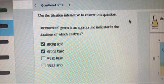 < Question 4 of 12 > Use the titration interactive to answer this question. yellow Bromocresol green is an appropriate indica