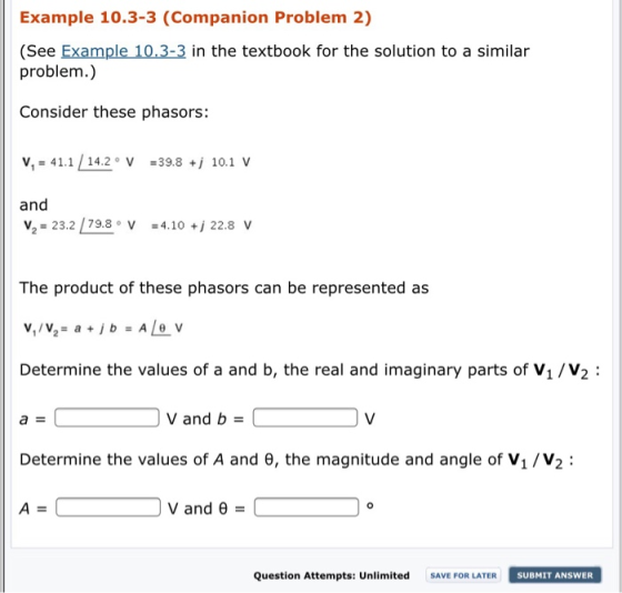 Example 10.3-3 (Companion Problem 2) (See Example 10.3-3 in the textbook for the solution to a similar problem.) Consider these phasors: v,-41.1 142 V 398 10.1 V and V2 23.2 79.8 V 4.10 22.8v The product of these phasors can be represented as Determine the values of a and b, the real and imaginary parts of V1/V2: Vand b Determine the values of A and θ, the magnitude and angle of V1 /V2 : V and θ 0 Question Attempts: Unlimited SAVE FOR LATER SUBMIT ANSWER