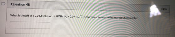 Question 48 5 pts What is the pH of a 2.2 M solution of HOBr (K, - 2.0 x 10°)? Report your answer to the nearest whole number