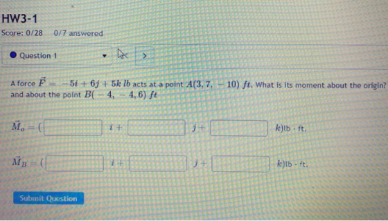 HW3-1 Score: 0/28 0/7 answered Question 1 be > A force F -51 + 6y + 5k lb acts at a point A(3, 7, and about the point B(-4,-