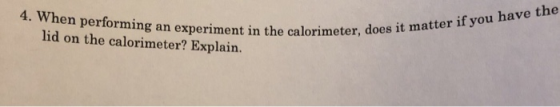 4. When performing an experiment in the calorimeter, lid on the calorimeter? Explain. es it matter if you have the