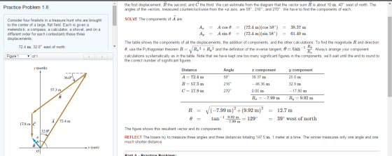 the first displacement, B the second, and C the third. We can estimate from the diagram that the vector sum R is about 10 m, 40° west of north. The angles of the vectors, measured counterclockwise from the +x axis, are 58, 216, and 270°. We have to find the components of each. Practice Problem 1.8 SOLVE The components of A are Consider four finalists in a treasure hunt who are brought to the center of a large, flat field. Each is given a meterstick, a compass, a calculator, a shovel, and (in a different order for each contestant) these three displacements Az Ay A cos θ A sin θ (72.4 m)(cos 58) (72.4 m)(sin 58) 38.37 m 61.40 m = = = = = = The table shows the components of all the displacements, the addition of components, and the other calculations. To find the magnitude R and direction θ, use the Pythagorean theorem R- /R, 2 + Ry2 and the definition of the inverse tangent. θ-tan-i Dy calculations systematically as in the table. Note that we have kept one too many significant figures in the components; well wait until the end to round to the correct number of significant figures 72.4 m, 32.0° east of north; RT Always arrange your component Figure 1 ▼ of 1 y (north) Distance A 72.4 m B 57.3 m C 17.8 m Angle 58° 216° 270° r component 38.37 m -46.36 m 0.00 m R,_-7.99 m y component 25.0 m 32.9 m -17.80 m Ry-9.92 m 36.0 57.3 m (-7.99 m)2+(9.92 m)2 12.7m tan-1 9.92 m-1290 39° west of north A 72.4 m 7.99 m 17.8 m The figure shows this resultant vector and its components 32.0 REFLECT The losers try to measure three angles and three distances totaling 147.5 m, 1 meter at a time. The winner measures only one angle and one much shorter distance x (east)
