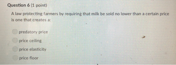 Question 6 (1 point) A law protecting farmers by requiring that milk be sold no lower than a certain price is one that creates a predatory price price ceiling price elasticity price floor