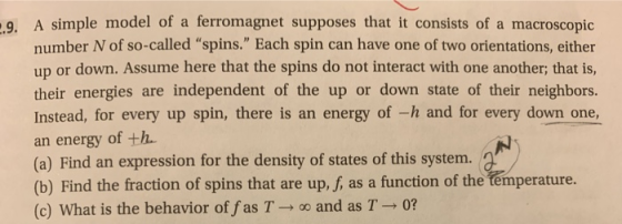 .9. A simple model of a ferromagnet supposes that it consists of a macroscopic number N of so-called spins. Each spin can have one of two orientations, either up or down. Assume here that the spins do not interact with one another; that is, their energies are independent of the up or down state of their neighbors Instead, for every up spin, there is an energy of -h and for every down one an energy of th (a) Find an expression for the density of states of this system. (b) Find the fraction of spins that are up, f, as a function of the temperature. (c) What is the behavior of fas T-o and as T- 0?
