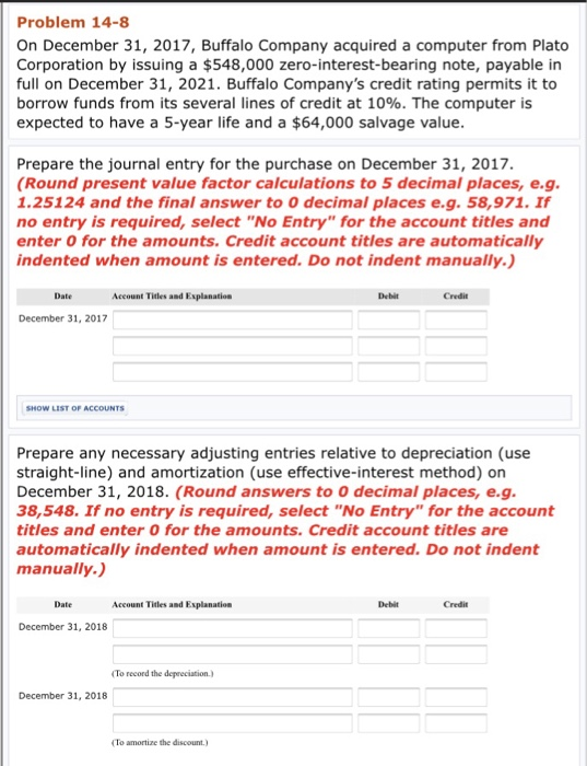 Problem 14-8 On December 31, 2017, Buffalo Company acquired a computer from Plato Corporation by issuing a $548,000 zero-interest-bearing note, payable in full on December 31, 2021. Buffalo Companys credit rating permits it to borrow funds from its several lines of credit at 10%. The computer is expected to have a 5-year life and a $64,000 salvage value Prepare the journal entry for the purchase on December 31, 2017. Round present value factor calculations to 5 decimal places, e.g. 1.25124 and the final answer to 0 decimal places e.g. 58,971. If no entry is required, select No Entry for the account titles and enter 0 for the amounts. Credit account titles are automatically indented when amount is entered. Do not indent manually. Date Account Titles and Explanatiose Debit Credit December 31, 2017 Prepare any necessary adjusting entries relative to depreciation (use straight-line) and amortization (use effective-interest method) on December 31, 2018. (Round answers to 0 decimal places, e.g 38,548. If no entry is required, select No Entry for the account titles and enter O for the amounts. Credit account titles are automatically indented when amount is entered. Do not indent manually. Date Account Titles and Explanation Debit Credit December 31, 2018 To record the depreciation December 31, 2018 To amortize the discount