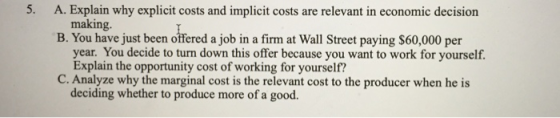 5. A. Explain why explicit costs and implicit costs are relevant in economic decision B. You have just been offered a job in a firm at Wall Street paying $60,000 per making. year. You decide to turn down this offer because you want to work for yourself. Explain the opportunity cost of working for yourself? C. Analyze why the marginal cost is the relevant cost to the producer when he is deciding whether to produce more of a good.