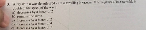 3. A ray with a wavelength of 515 nm is travelling in vacuum. If the amplitude of its electric field is doubled, the speed of