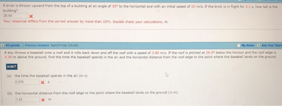 A brick is thrown upward from the top of a building at an angle of 15o to the horizontal and with an initial speed of 10 m/s. If the brick is in flight for 3.1 s, how tall is the building? 26.94 Your response differs from the correct answer by more than 10%. Double check your calculations. m 0/2 points | Previsus Answers SercP1IGE 3.P 033 My Notes Ask Your Teach A boy throws a baseball onto a roof and it rolls back down and off the roof with a speed of 3.80 m/s. If the roof is pitched at 26.0° below the horizon and the roof edge is 3.30 m above the ground, find the time the baseball spends in the air and the horizontal distance from the roof edge to the point where the baseball lands on the ground. HINT (a) the time the baseball spends in the air (in s) 0 576 x s the horizontal distance from the roof edge to the point where the baseball lands on the ground (in m) 1 42 (b)