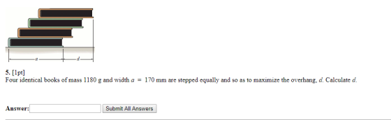 5. [lpt] Four identical books of mass 1180 g and width a = 170 mm are stepped equally and so as to maximize the overhang, d.