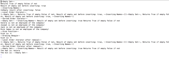 Empty Set- Returns True if empty False if not Result of empty set before inserting: true --Inserting Names-- IsEmpty result after inserting: false -Level Order Iterator-- [?Empty Set--, Returns True ?f empty False ?f not, Result of empty set before inserting: true, --Inserting Names--][--Empty Set-, Returns True if empty Fal ot, Result of empty set before inserting: true,Inserting Names--1 -Sorted Order Iterator-- --Empty Set Inserting Names-Result of empty set before inserting: true Returns True ?f empty False if not Valera is not an employee of the company! Joseph is not an employee of the company! Jack is not an employee of the company! Rick James is not an employee of the company! ?Size Function- Size is: 4 --Erasing Boogie-- Size is: 4 --Level Order Iterator after removal- [?Empty Set--, Returns True if empty False if not, Result of empty set before inserting: true,-Inserting Names--][--Empty Set-, Returns True if empty Fal ot, Result of empty set before inserting: true, --Inserting Names--] ?Sorted Order iterator after removal- --Empty SetInserting Names- Result of empty set before inserting: true Returns True if empty False if not The max is: Valera The nin is: --Empty Set--