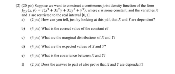 (2) (20 pts) Suppose we want to construct a continuous joint density function of the form fx.y(x,y) = c(x3 + 3x2y + 3xy® + y*), where c is some constant, and the variables X and Y are restricted to the real interval [0,1]. a) (2 pts) How can you tell, just by looking at this pdf, that Xand Y are dependent? b) (4 pts) What is the correct valuc of the constant e c 4 pts) What are the marginal distributions of X and Y? d) (4 pts) What are the expected values of X and ? e) (4 pts) What is the covariance between Xand Y? f) (2 pts) Does the answer to part e) also prove that X and Y are dependent?