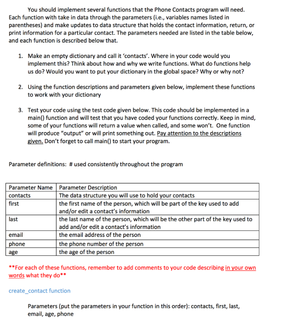 You should implement several functions that the Phone Contacts program will need Each function with take in data through the parameters (i.e., variables names listed in parentheses) and make updates to data structure that holds the contact information, return, or print information for a particular contact. The parameters needed are listed in the table below and each function is described below that 1. Make an empty dictionary and call it contacts. Where in your code would you implement this? Think about how and why we write functions. What do functions help us do? Would you want to put your dictionary in the global space? Why or why not? Using the function descriptions and parameters given below, implement these functions to work with your dictionary 2. 3. Test your code using the test code given below. This code should be implemented in a main() function and will test that you have coded your functions correctly. Keep in mind, some of your functions will return a value when called, and some wont. One function will produce output or will print something out. Pay attention to the descriptions given. Dont forget to call main() to start your program. Parameter definitions: # used consistently throughout the program Parameter NameParameter Description contacts first The data structure you will use to hold your contacts the first name of the person, which will be part of the key used to add and/or edit a contacts information the last name of the person, which will be the other part of the key used to add and/or edit a contacts information the email address of the person the phone number of the person the age of the person last email phone age For each of these functions, remember to add comments to your code describing in your own words what thev do** create contact function Parameters (put the parameters in your function in this order): contacts, first, last, email, age, phone