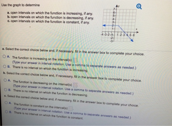 Use the graph to determine 7- 6- a. open intervals on which the function is increasing, if any. b. open intervals on which the function is decreasing, if any. c. open intervals on which the function is constant, if any. 432-112356 a. Select the correct choice below and, if necessary, fill in the answer box to complete your choice. A. 1 The function is increasing on the interval(s) Type your answer in interval notation. Use a comma to separate answers as needed.) 0 B. There is no interval on which the function is increasing. b. Select the correct choice below and,if necessary, fll in the answer box to complete your choice. O A. The function is decreasing on the interval(s) 0 B. There is no interval on which the function is decreasing. c. Select the correct choice below and, if necessary, fill in the answer box to complete your choice 0 A. The function is constant on the interval(s) O B. There is no interval on which the function is constant Type your answer in interval notation. Use a comma to separate answers as needed.) (Type your answer in interval notation. Use a comma to separate answers as needed.)