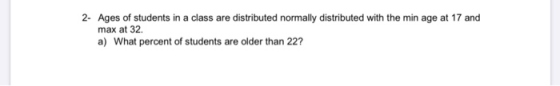 2- Ages of students in a class are distributed normally distributed with the min age at 17 and max at 32 a) What percent of s