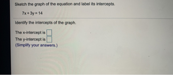 Sketch the graph of the equation and label its intercepts. 7x + 3y = 14 Identify the intercepts of the graph. The x-intercept
