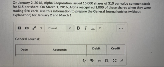 On January 2, 2016, Alpha Corporation issued 15,000 shares of $10 par value common stock for $15 per share. On March 1, 2016, Alpha reacquired 1,000 of these shares when they were trading $20 each. Use this information to prepare the General Journal entries (without explanation) for January 2 and March 1. Format BIU General Journal: Date Accounts Debit Credit