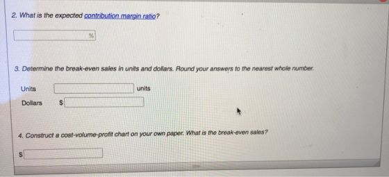2. What is the expected contribution margin ratio? 3. Determine the break-even sales in units and dollars. Round your answers