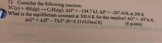1) Consider the following reaction: 3C(s) + 4H2(g) → C3H8(g); AH° = -104.7 kJ; AS = -287.4J/K at 298 K What is the equilibriu