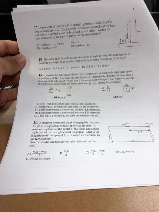17. A projectile of mass m is fired straight up from an initial height ho with an initial speod vo. The projectile rises to a maximum height of hesa and falls straight back down to the ground at zero height. What is the total work done by the force of gravity during this trajectory? Vo ho m. If a hole appears in 18. The water level in a city storagetower is at a height of 40 the tower at a beight of 25 m, what is the velocity of water flowing out of the B)4.9 m/s C) 294 m/s D) 17.1 ms E) 28 m/s A)9.8 m/s ah moving left with speed w/2 and Box 2 is moving right with speed v/2. What can you say total momentum and total kinetic energy (KE) during this collision? 19. Consider the following collision: Box 1 of mass m, moving to the right with speed v, collides with Box 2 of mass 3m, initially at rest. Immediately after the collision, Box about the 3m 3m 4 1 BEFORE AFTER A) Both total momentum and total KE are conserved. B) Neither total momentum, nor total KE are conserved C) Total momentum is conserved, but total KE decreased. D) Total momentum is conserved, but total KE increased. E) Total KE is conserved, but total momentum was not 20. A uniform horizontal plank of negligible mass and length L is supported by two supports at its ends. A mass mi is placed at the center of the plank and a mass mz is placed on the right end of the plank. What is the magnitude of the upward force exerted on the plank by LL2 the left support? (Hint: consider the torque with the right end as the axis.) E) None of these