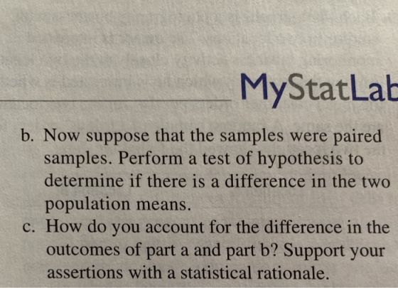 MyStatLab b. Now suppose that the samples were paired samples. Perform a test of hypothesis to determine if there is a difference in the two population means. c. How do you account for the difference in the outcomes of part a and part b? Support your assertions with a statistical rationale.