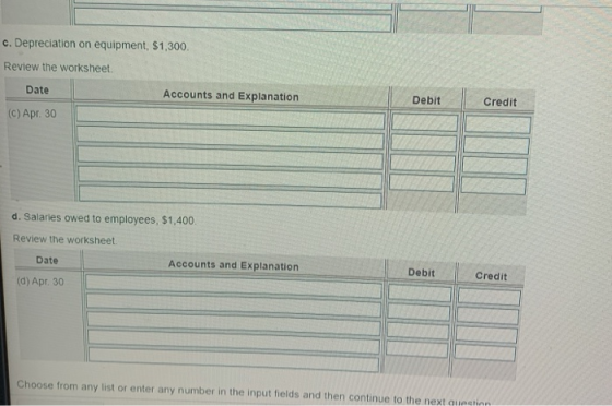 c. Depreciation on equipment, $1,300. Review the worksheet. Date Accounts and Explanation (C) Apr. 30 Debit Credit d. Salarie