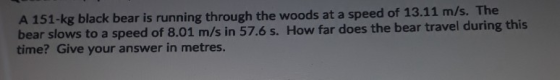 A 151-kg black bear is running through the woods at a speed of 13.11 m/s. The bear slows to a speed of 8.01 m/s in 57.6 s. Ho