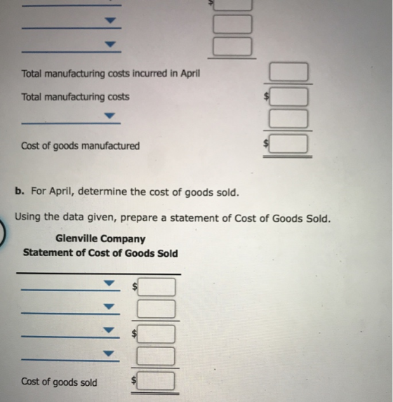 Total manufacturing costs incurred in April Total manufacturing costs Cost of goods manufactured b. For April, determine the cost of goods sold. Using the data given, prepare a statement of Cost of Goods Sold. Glenville Company Statement of Cost of Goods Sold Cost of goods sold