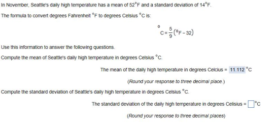In November, Seattles daily high temperature has a mean of 52 F and a standard deviation of 14°F The formula to convert degrees Fahrenheit °F to degrees Celsius °c is: 0 C F 32) Use this information to answer the following questions. Compute the mean of Seattles daily high temperature in degrees Celsius °c. The mean of the daily high temperature in degrees Celcius 11.112 C (Round your response to three decimal place) Compute the standard deviation of Seattles daily high temperature in degrees Celsius °c The standard deviation of the daily high temperature in degrees Celisius C (Round your response to three decimal places)