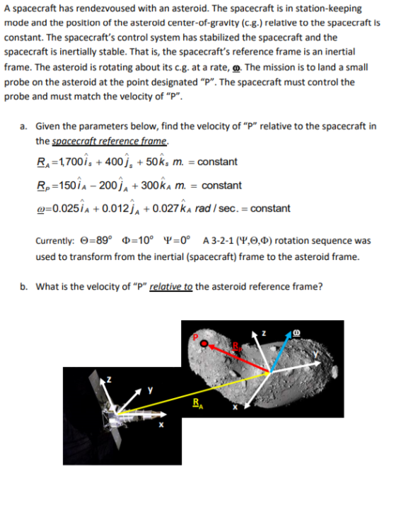 A spacecraft has rendezvoused with an asteroid. The spacecraft is in station-keeping mode and the position of the asteroid center-of-gravity (c.g.) relative to the spacecraft is constant. The spacecrafts control system has stabilized the spacecraft and the spacecraft is inertially stable. That is, the spacecrafts reference frame is an inertial frame. The asteroid is rotating about its c.g. at a rate, o. The mission is to land a small probe on the asteroid at the point designated P. The spacecraft must control the probe and must match the velocity of P. a. Given the parameters below, find the velocity of P relative to the spacecraft in the spacecraft reference frame. RA-1700is 400j, 50ks m.-constant R, 150,A-200Ja + 300ka m.-constant ω-0025 İA + 0.01 2Ja + 0.027ka rad / sec .-constant Currently: Θ-890 Φ 0° Ψ_0° A 3-2-1 (Ψ,9,4) rotation sequence was used to transform from the inertial (spacecraft) frame to the asteroid frame. What is the velocity of P relative to the asteroid reference frame? b. Rp RA