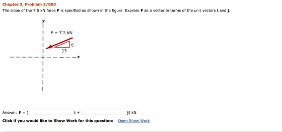 Chapter 2, Problem 2/003 The slope of the 7.5 kN force F is specified as shown in the figure. Express F as a vector in terms of the unit vectors i and j. F 7.5 kN 13 Answer: F = ( Click if you would like to Show Work for this question: j) kN Open Show Work