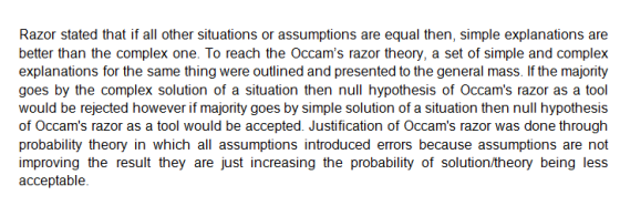 Razor stated that if all other situations or assumptions are equal then, simple explanations are better than the complex one. To reach the Occams razor theory, a set of simple and complex explanations for the same thing were outlined and presented to the general mass. If the majority goes by the complex solution of a situation then null hypothesis of Occams razor as a tool would be rejected however if majority goes by simple solution of a situation then null hypothesis of Occams razor as a tool would be accepted. Justification of Occams razor was done through probability theory in which all assumptions introduced errors because assumptions are not improving the result they are just increasing the probability of solution/theory being less acceptablee
