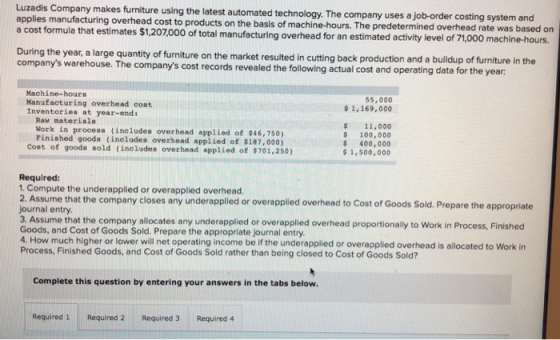 Luzadis Company makes furniture using the latest automated technology. The company uses a job-order costing system and applies manufacturing overhead cost to products on the basis of machine-hours. The predetermined a cost formula that estimates $1,207000 of total manufacturing overhead for an estimated activity level of During the year, a large quantity of furniture on the market resulted i companys warehouse. The companys cost records revealed the following actual cost and operating data for the year: overhead rate was based on n cutting back production and a buildup of furniture in the Machine-hours Manufacturing overhead cost Inventories at year-end: 55,000 $ 1,169,000 Raw materials Work in process (includes overhead applied of $46,750) Pinished goods (includes overhead applied of $187,000) 11,000 100,000 400,000 1,500,000 Cost of gooda sold (includes overhead applied of $701,250) Required 1. Compute the underapplied or overapplied overhead. 2. Asume that the company closes any underapplied or overaplied overhead to Cost of Goods Sold.Prepare the approplate ds Sold. Prepare the appropriate journal entry 3. Assume that the company allocates any underapplied or overapplied overhead proportionally to Work in Process, Finished Goods, and Cost of Goods Sold. Prepare the appropriate journal entry 4. How much higher or lower will net operating income be if the underapplied or overapplied overhead is allocated to Work in Process, Finished Goods, and Cost of Goods Sold rather than being closed to Cost of Goods Sold? Complete this question by entering your answers in the tabs below. Required 1 Required 2 Required 3 Required 4