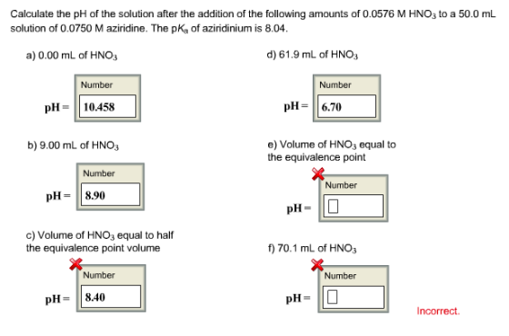 Calculate the ph of the solution after the addition of the following amounts of 0.0576 M HNO3 to a 50.0 mL solution of 0.0750 Maziridine. The pKa of aziridinium is 8.04. d) 61.9 mL of HN a) 0.00 mL of HNO3 Number Number pH 6.70 pH 10.458 b) 9.00 mL of HNO e) Volume of HNO3 equal to the equivalence point Number Number pH 8.90 pH c) Volume of HNO3 equal to half 70.1 mL of HNO3 the equivalence point volume Number Number pH 8.40 pH Incorrect