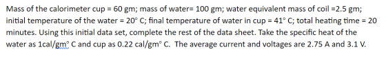 Mass of the calorimeter cup = 60 gm; mass of water= 100 gm; water equivalent mass of coil =2.5 gm; initial temperature of the