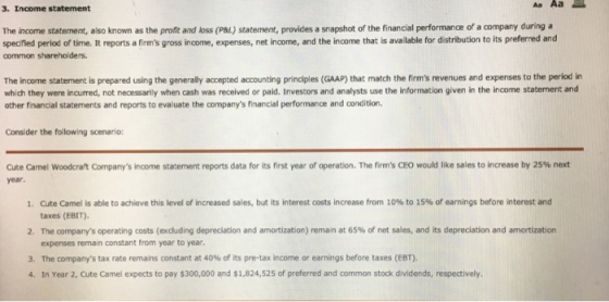 Aa Aa E 3. Income statement The income statement, also known as the profit and loss (P&L) statement, provides a snapshot of the financial performance of a company during a specified period of time. It reports a firms gross income, expenses, net income, and the income that is available for distribution to its preferred and common shareholders. The income statement is prepared using the generally accepted accounting principles (GAAP) that match the firms revenues and expenses to the period in which they were incurred, not necessarily when cash was received or paid. Investors and analysts use the information given in the income statement and other financial statements and reports to evaluate the companys financial performance and condition. Consider the following scenario: Cute Carnel Woodcraft Companys income statement reports data for its first year of operation. The firms CEO would like sales to increase by 25% net year. Cute Camel is able to achieve this level of increased sales, but its interest costs increase from 10% to 1S% of earnings before interest and taxes (EBIT). The mpanys operating costs (excluding depreciation and amortization) reman at 65% of net sales, and its depreciation and amortization expenses remain constant from year to year 1. 2 3. The companys tax rate remains constant at 40% of its pre-tax income or earnings before taxes (EBT). 4. In Year 2, Cute Camel expects to pay $300,000 and $1,824,525 of preferred and common stock dividends, respectively.