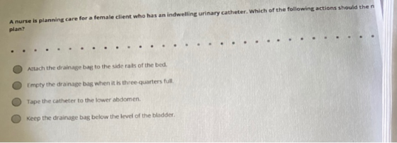 A nurse is planning care for a female client who has an indwelling urinary catheter. Which of the following actions should th