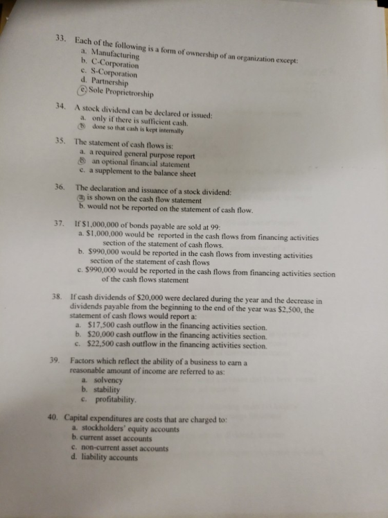33. Each of the following is a form of ownership of an organization except a. Manufacturing b. C-Corporation c. S-Corporation d. Partnership e, Sole Proprietrorship 34. A stock dividend can be declared or issued a. only if there is sufficient cash. b done so that cash is kept internally 35. The statement of cash flows is: a. a required general purpose report b an optional financial statement c. a supplement to the balance sheet 36. The declaration and issuance of a stock dividend: is shown on the cash flow statement would not be reported on the statement of cash flow. 37. If $1,000,000 of bonds payable are sold at 99: a. $1,000,000 would be reported in the cash flows from financing activities section of the statement of cash flows. b. $990,000 would be reported in the cash flows from investing activities section of the statement of cash flows c. $990,000 would be reported in the cash flows from financing activities section of the cash flows statement 38. If cash dividends of S20,000 were declared during the year and the decrease in dividends payable from the beginning to the end of the year was $2,500, the statement of cash flows would report a: a. $17,500 cash outflow in the financing activities section. b. $20,000 cash outflow in the financing activities section. c. $22,500 cash outflow in the financing activities section. Factors which reflect the ability of a business to earn a reasonable amount of income are referred to as: 39. a. solvency b. stability c. profitability 40. Capital expenditures are costs that are charged to: a. stockholders equity accounts b. current asset accounts c. non-current asset accounts d. liability accounts