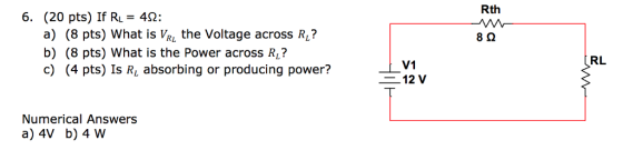Rth (20 pts) If RL-42: a) (8 pts) What is VR the Voltage across R? b) (8 pts) What is the Power across RL? c) (4 pts) Is R absorbing or producing power? 6. RL V1 12 V Numerical Answers a) 4V b) 4 W