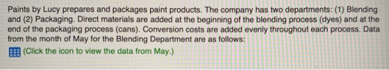 Paints by Lucy prepares and packages paint products. The company has two departments: (1) Blending and (2) Packaging. Direct materials are added at the beginning of the blending process (dyes) and at the end of the packaging process (cans). Conversion costs are added evenly throughout each process. Data from the month of May for the Blending Department are as follows: EEB (Click the icon to view the data from May.)