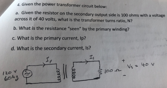 4. Given the power transformer circuit below: a. Given the resistor on the secondary output side is 100 ohms with a v across it of 40 volts, what is the transformer turns ratio, N? oltage b. What is the resistance seen by the primary winding? c. What is the primary current, Ip? d. What is the secondary current, Is? 120 V ( boh3