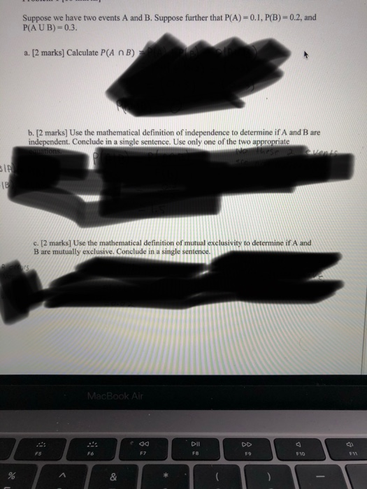 Suppose we have two events A and B. Suppose further that P(A) - 0.1, PB)-0.2, and P(AUB) = 0.3. a. [2 marks] Calculate P(A NB