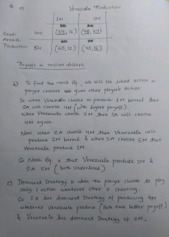 Venezidla Trokchon 2M Arabia Payoffs in millian do lars ) To find the mosh G7 , we will see what action a. plage γ chooses tan given other players act)on So when Venezvela choose to produca 1M borrel sen SA will chod se um (with higher尸ogoff) whin Venezvuela choose 2 M tren SA will choose Non, tonen S-A choose. 너 tuen Venezuela ut prodluce 2M barrtl. when sn choose 5M tren Vevervala produnce 2M g, Nash , is that Venezuela produce 2M inent Strategy is when he player choose to pby ony 1 action wwhateves oheis Chooring So SA has dominent Strategy of producing 4M whetever Venezuela pvoduce (Both time hetter pe yoff c) Dom Venez ne taJos d mine n大 Srategy of 2M。