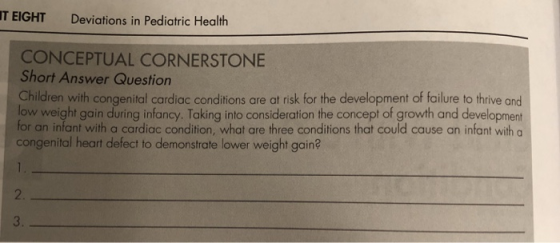 IT EIGHT Deviations in Pediatric Health CONCEPTUAL CORNERSTONE Short Answer Question Children with congenital cardiac conditions are at risk for the development of failure to thrive and low weight gain during infancy. Taking into consideration the concept of growth and development for an infant with a cardiac condition, what are three conditions that could cause an infant with a congenital heart defect to demonstrate lower weight gain? 2 3.