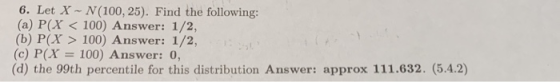 6. Let X N (100, 25). Find the following: (a) P(X < 100) Answer: 1/2, (b) P(X> 100) Answer: 1/2, (c) P(X 100) Answer: 0, (d) the 99th percentile for this distribution Answer: approx 111.632. (5.4.2)