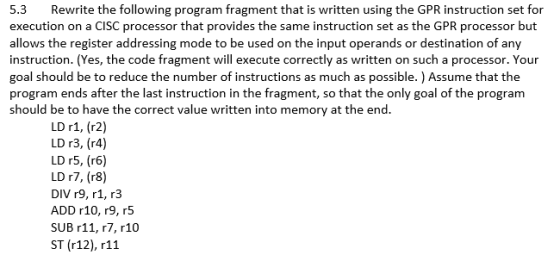 5.3 Rewrite the following program fragment that is written using the GPR instruction set for execution on a CISC processor that provides the same instruction set as the GPR processor but allows the register addressing mode to be used on the input operands or destination of any instruction. (Yes, the code fragment will execute correctly as written on such a processor. Your goal should be to reduce the number of instructions as much as possible. ) Assume that the program ends after the last instruction in the fragment, so that the only goal of the program should be to have the correct value written into memory at the end. LD r1, (r2) L013, (r4) LD r5, (r6) LD r7, (r8) DIV r9, r1, r3 ADD r10, r9, r5 SUB r11, r7, r10 ST (r12), r11