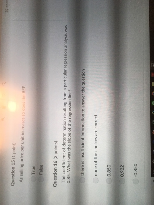 Question 15 (1 point) As selling price per unit increases so does the BEP True False Question 16 (2 points) The coefficient of determination resulting from a particular regression analysis was 0.85. What was the slope of the regression line? there is insufficient information to answer the question none of the choices are correct 0.850 0.922 -0.850