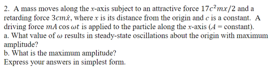 2. A mass moves along the r-axis subject to an attractive force 17c2mx/2 and a retarding force 3cmx, where x is its distance from the origin and c is a constant. A driving force mA cos ot is applied to the particle along the r-axis (A-constant). a. What value of a) results in steady-state oscillations about the origin with maximum amplitude? b. What is the maximum amplitude? Express your answers in simplest form.