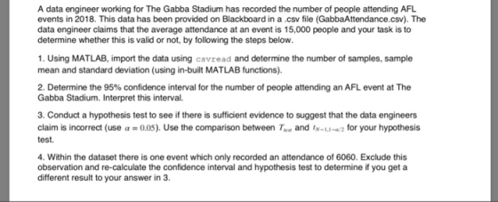 A data engineer working for The Gabba Stadium has recorded the number of people attending AFL events in 2018. This data has been provided on Blackboard in a.csv file (GabbaAttendance.csv). The data engineer claims that the average attendance at an event is 15,000 people and your task is to determine whether this is valid or not, by following the steps below. 1. Using MATLAB, import the data using csvread and determine the number of samples, sample mean and standard deviation (using in-built MATLAB functions). 2, Determine the 95% confidence interval for the number of people attending an AFL event at The Gabba Stadium. Interpret this interval. 3. Conduct a hypothesis test to see if there is sufficient evidence to suggest that the data engineers claim is incorrect (use α = 0.05). Use the comparison between Test and ,N_LI 2 for your hypothesis test. 4. Within the dataset there is one event which only recorded an attendance of 6060. Exclude this observation and re-calculate the confidence interval and hypothesis test to determine if you get a different result to your answer in .